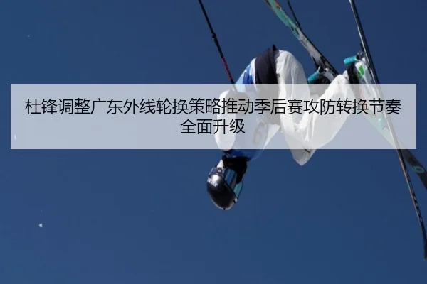 杜锋调整广东外线轮换策略推动季后赛攻防转换节奏全面升级